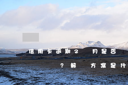 信用卡逾期2個月是否會上征信？影響大嗎？解決方案是什么？